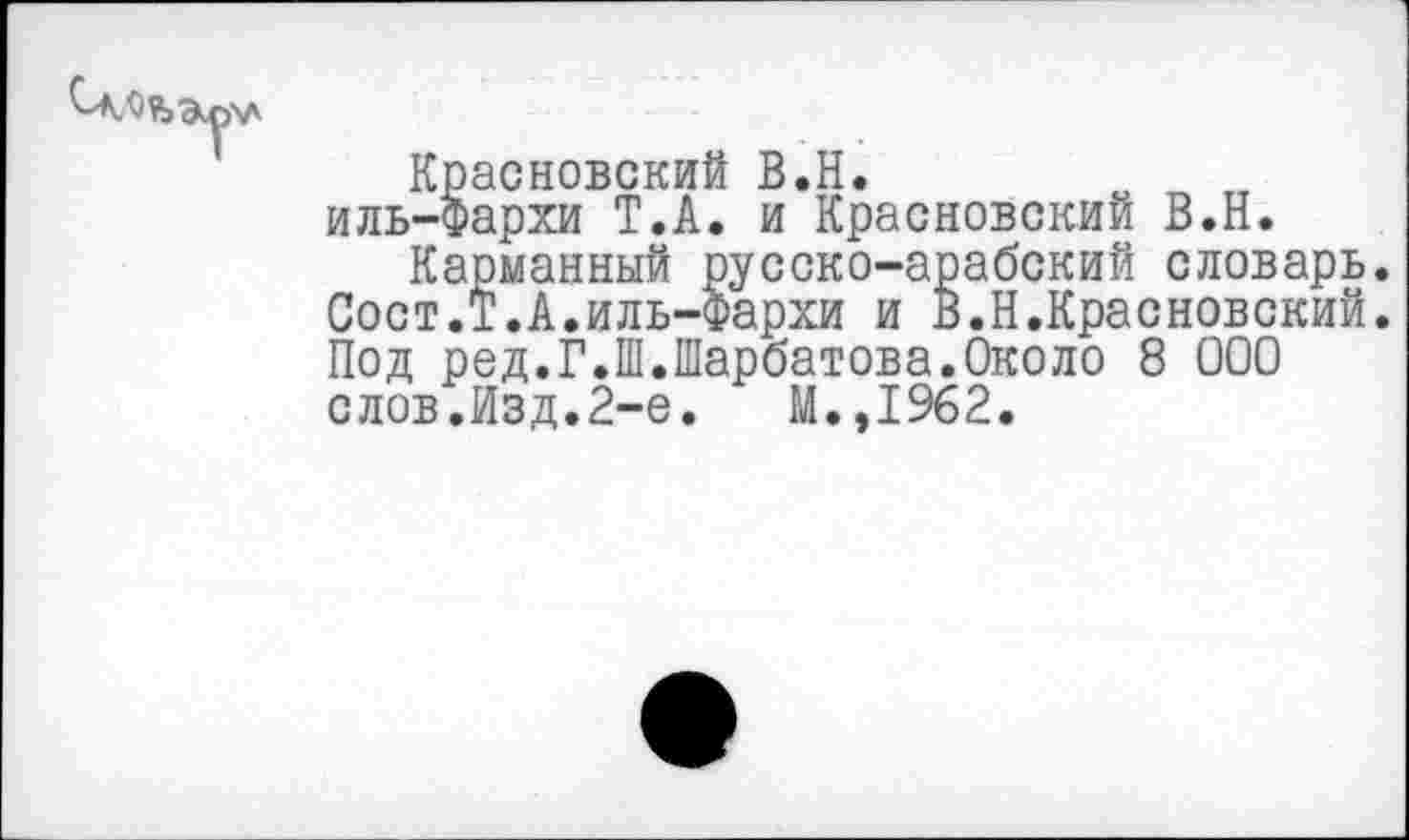 ﻿Красновский В.Н.
иль-Фархи Т.А. и Красновский В.Н.
Карманный русско-арабский словарь. Сост.Т.А.иль-Фархи и В.Н.Красновский. Под ред.Г.Ш.Шарбатова.Около 8 000 слов.Изд.2-е.	М.,1962.